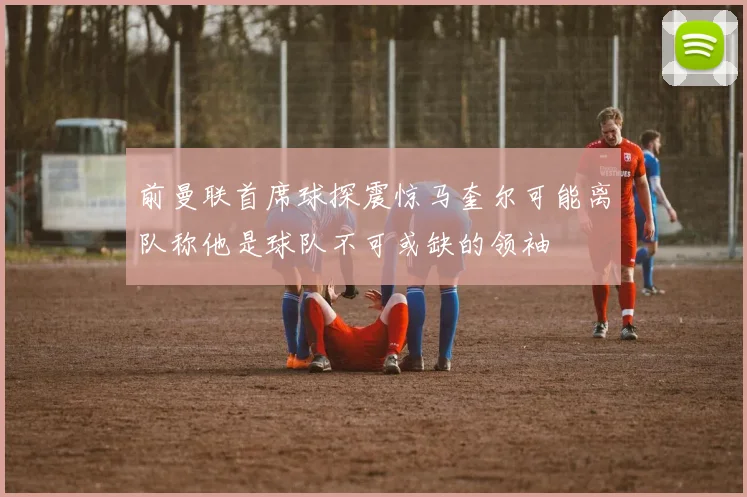 前曼联首席球探震惊马奎尔可能离队称他是球队不可或缺的领袖