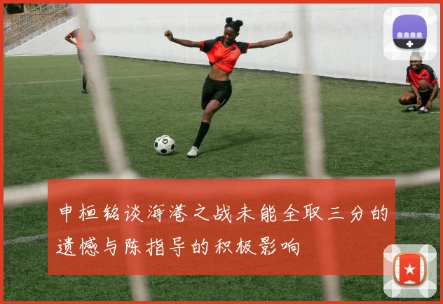 申桓铭谈海港之战未能全取三分的遗憾与陈指导的积极影响