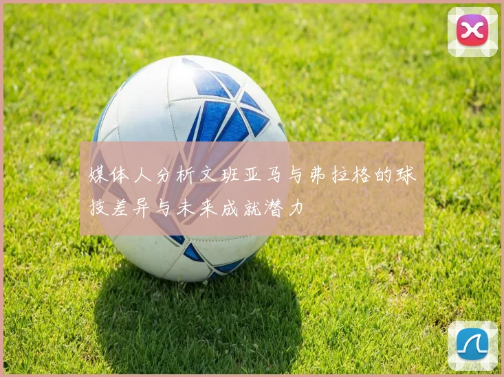 媒体人分析文班亚马与弗拉格的球技差异与未来成就潜力
