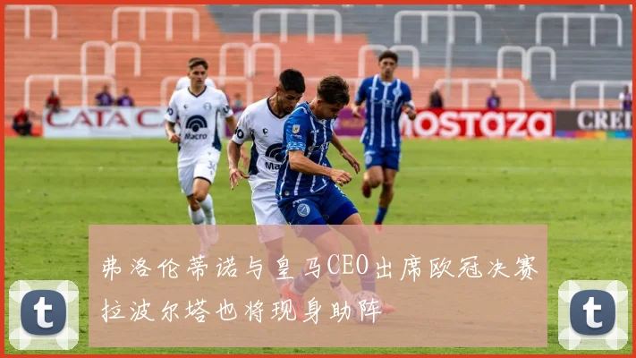弗洛伦蒂诺与皇马CEO出席欧冠决赛拉波尔塔也将现身助阵