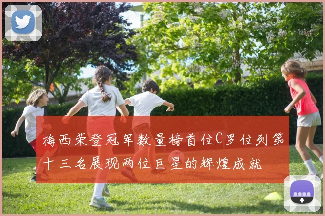 梅西荣登冠军数量榜首位C罗位列第十三名展现两位巨星的辉煌成就