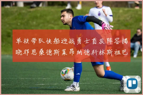 单核带队快船迎战勇士首发阵容揭晓邓恩桑德斯莱昂纳德科林斯祖巴茨齐上阵