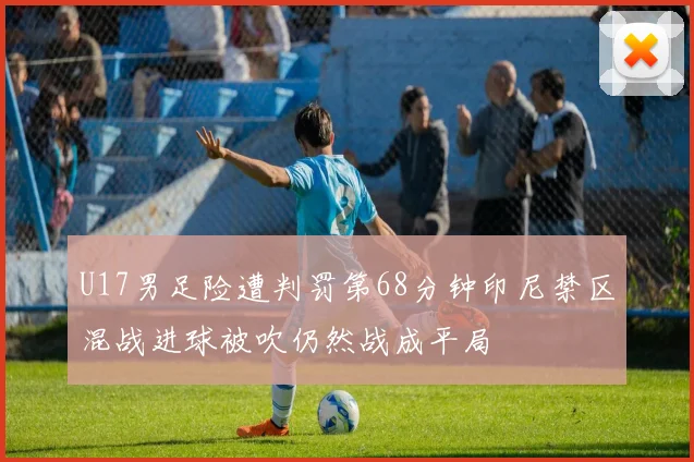 U17男足险遭判罚第68分钟印尼禁区混战进球被吹仍然战成平局