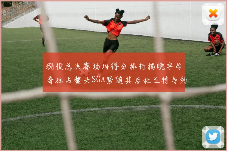 现役总决赛场均得分排行揭晓字母哥独占鳌头SGA紧随其后杜兰特与约基奇争夺第三