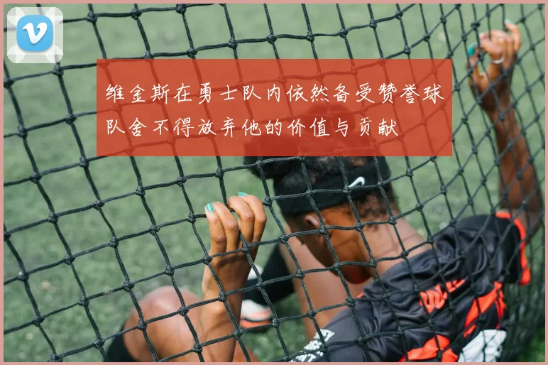维金斯在勇士队内依然备受赞誉球队舍不得放弃他的价值与贡献