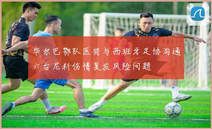 毕尔巴鄂队医将与西班牙足协沟通六台尼科伤情复发风险问题