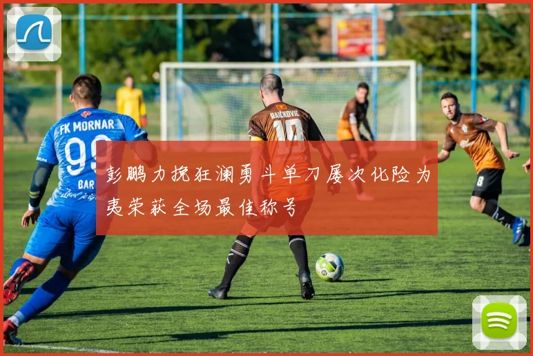 彭鹏力挽狂澜勇斗单刀屡次化险为夷荣获全场最佳称号