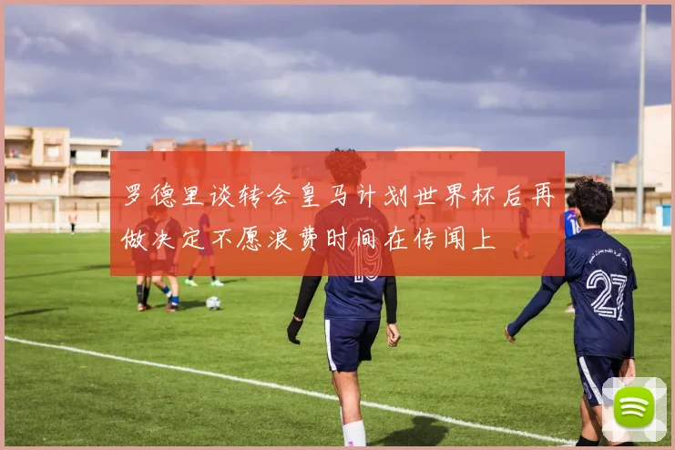 罗德里谈转会皇马计划世界杯后再做决定不愿浪费时间在传闻上