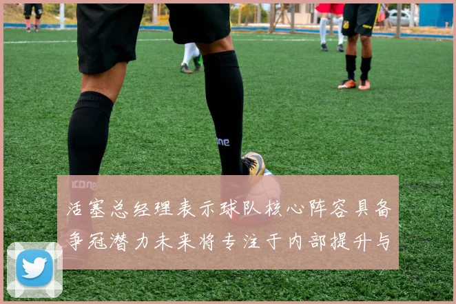 活塞总经理表示球队核心阵容具备争冠潜力未来将专注于内部提升与发展
